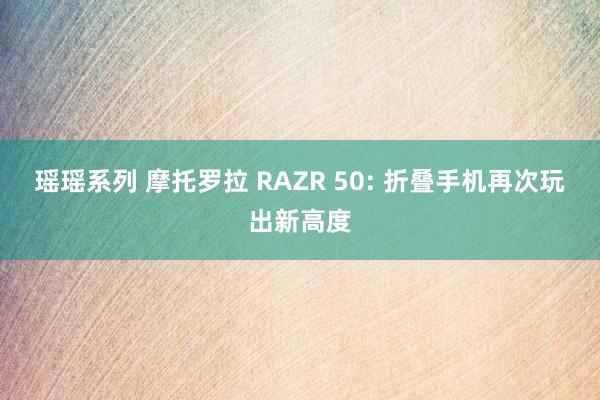 瑶瑶系列 摩托罗拉 RAZR 50: 折叠手机再次玩出新高度