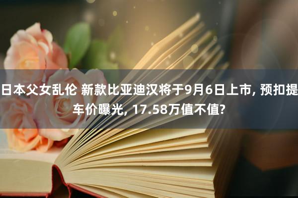 日本父女乱伦 新款比亚迪汉将于9月6日上市， 预扣提车价曝光， 17.58万值不值?