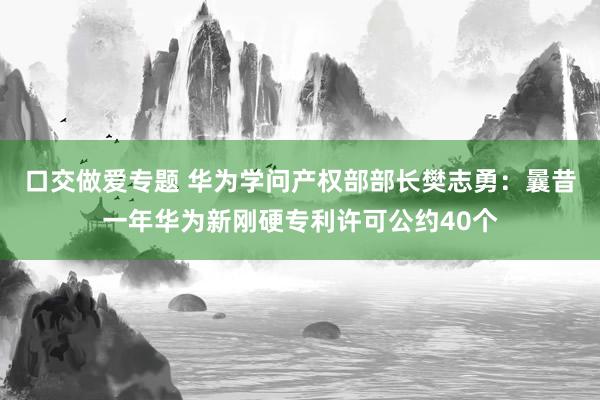 口交做爱专题 华为学问产权部部长樊志勇：曩昔一年华为新刚硬专利许可公约40个