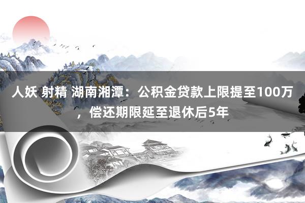 人妖 射精 湖南湘潭：公积金贷款上限提至100万，偿还期限延至退休后5年