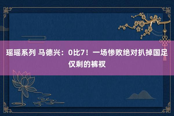 瑶瑶系列 马德兴：0比7！一场惨败绝对扒掉国足仅剩的裤衩