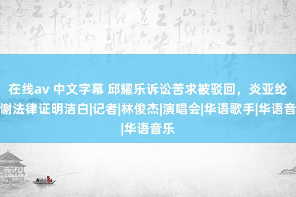 在线av 中文字幕 邱耀乐诉讼苦求被驳回，炎亚纶感谢法律证明洁白|记者|林俊杰|演唱会|华语歌手|华语音乐