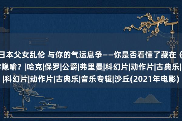 日本父女乱伦 与你的气运息争——你是否看懂了藏在《沙丘》中的形而上学隐喻？|哈克|保罗|公爵|弗里曼|科幻片|动作片|古典乐|音乐专辑|沙丘(2021年电影)