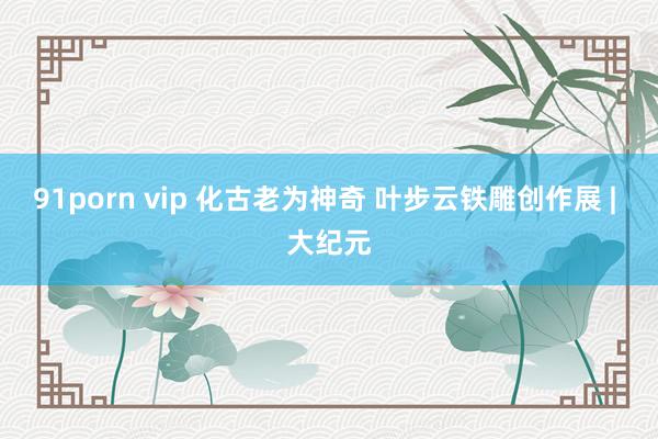 91porn vip 化古老为神奇 叶步云铁雕创作展 | 大纪元