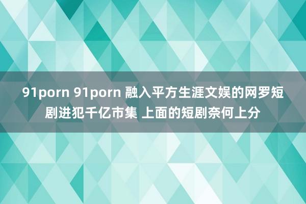 91porn 91porn 融入平方生涯文娱的网罗短剧进犯千亿市集 上面的短剧奈何上分