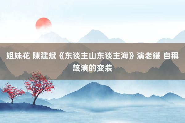 姐妹花 陳建斌《东谈主山东谈主海》演老鐵 自稱該演的变装