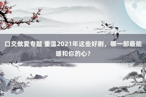 口交做爱专题 重温2021年这些好剧，哪一部最能暖和你的心？