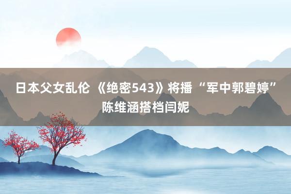 日本父女乱伦 《绝密543》将播 “军中郭碧婷”陈维涵搭档闫妮