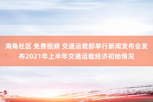 海角社区 免费视频 交通运载部举行新闻发布会发布2021年上半年交通运载经济初始情况