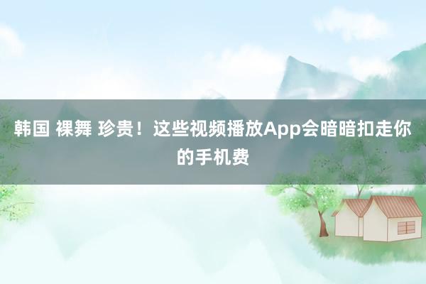 韩国 裸舞 珍贵！这些视频播放App会暗暗扣走你的手机费