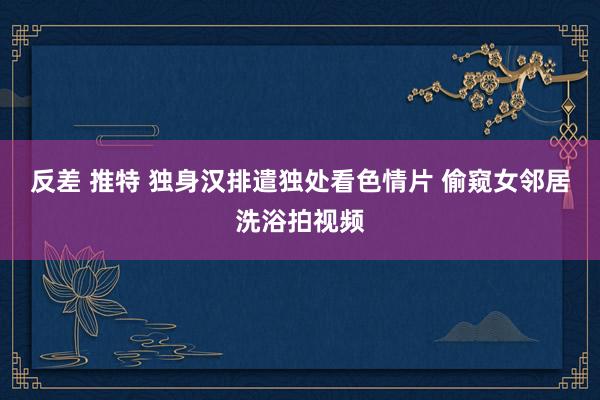 反差 推特 独身汉排遣独处看色情片 偷窥女邻居洗浴拍视频