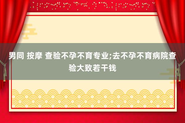 男同 按摩 查验不孕不育专业;去不孕不育病院查验大致若干钱