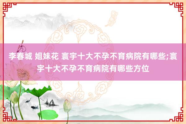 李春城 姐妹花 寰宇十大不孕不育病院有哪些;寰宇十大不孕不育病院有哪些方位