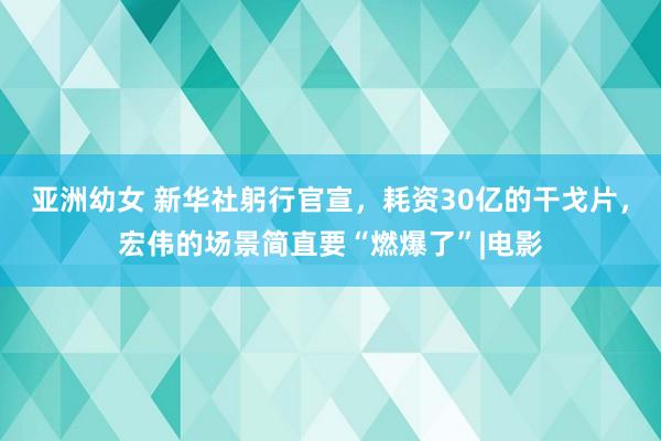 亚洲幼女 新华社躬行官宣，耗资30亿的干戈片，宏伟的场景简直要“燃爆了”|电影