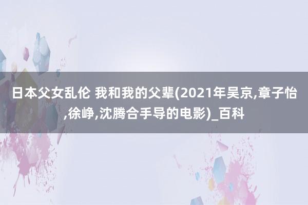 日本父女乱伦 我和我的父辈(2021年吴京，章子怡，徐峥，沈腾合手导的电影)_百科