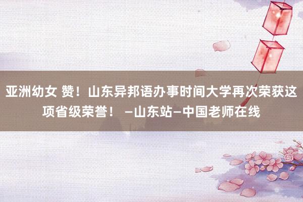 亚洲幼女 赞！山东异邦语办事时间大学再次荣获这项省级荣誉！ —山东站—中国老师在线