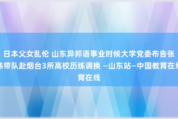 日本父女乱伦 山东异邦语事业时候大学党委布告张伟带队赴烟台3所高校历练调换 —山东站—中国教育在线