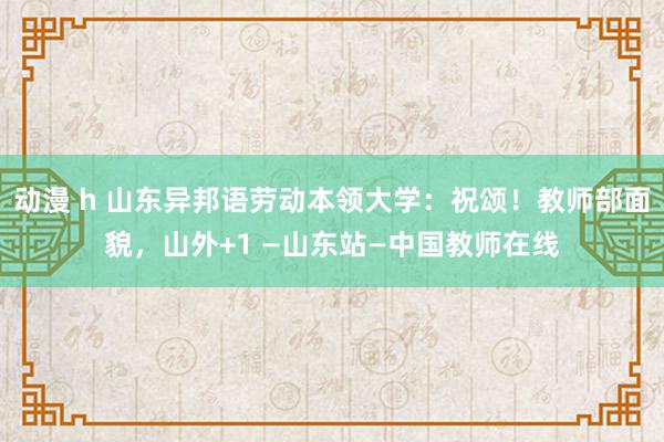 动漫 h 山东异邦语劳动本领大学：祝颂！教师部面貌，山外+1 —山东站—中国教师在线