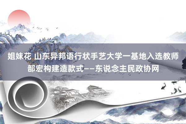 姐妹花 山东异邦语行状手艺大学一基地入选教师部宏构建造款式——东说念主民政协网