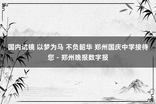 国内试镜 以梦为马 不负韶华 郑州国庆中学接待您－郑州晚报数字报