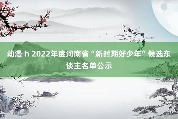 动漫 h 2022年度河南省“新时期好少年”候选东谈主名单公示