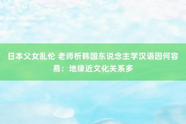 日本父女乱伦 老师析韩国东说念主学汉语因何容易：地缘近文化关系多