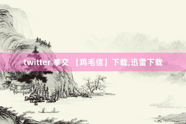 twitter 拳交 【鸡毛信】下载，迅雷下载