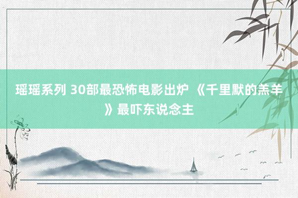 瑶瑶系列 30部最恐怖电影出炉 《千里默的羔羊》最吓东说念主