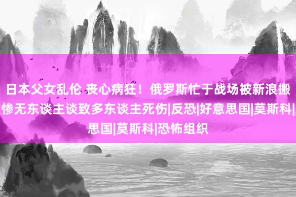 日本父女乱伦 丧心病狂！俄罗斯忙于战场被新浪搬家，恐攻惨无东谈主谈致多东谈主死伤|反恐|好意思国|莫斯科|恐怖组织