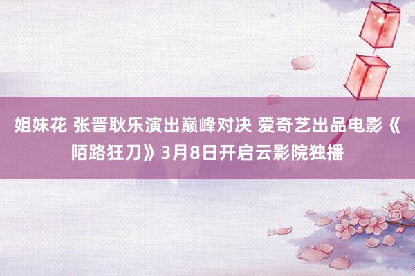 姐妹花 张晋耿乐演出巅峰对决 爱奇艺出品电影《陌路狂刀》3月8日开启云影院独播