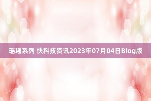 瑶瑶系列 快科技资讯2023年07月04日Blog版