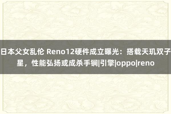 日本父女乱伦 Reno12硬件成立曝光：搭载天玑双子星，性能弘扬或成杀手锏|引擎|oppo|reno