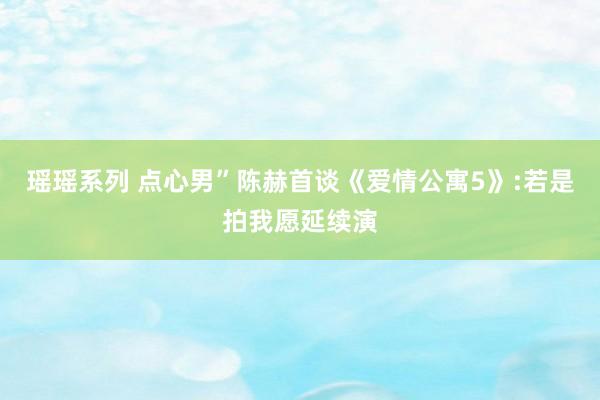 瑶瑶系列 点心男”陈赫首谈《爱情公寓5》:若是拍我愿延续演