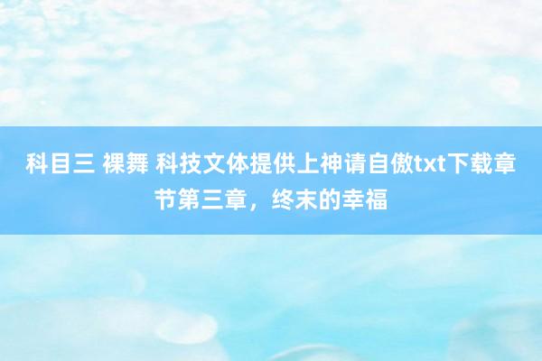 科目三 裸舞 科技文体提供上神请自傲txt下载章节第三章，终末的幸福