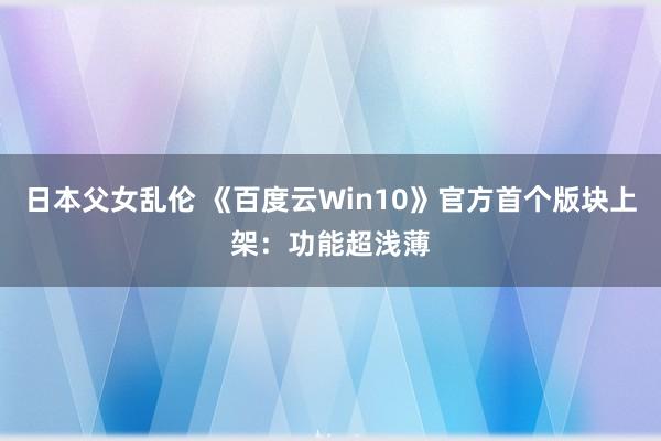 日本父女乱伦 《百度云Win10》官方首个版块上架：功能超浅薄