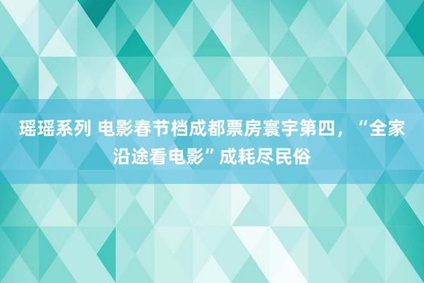 瑶瑶系列 电影春节档成都票房寰宇第四，“全家沿途看电影”成耗尽民俗