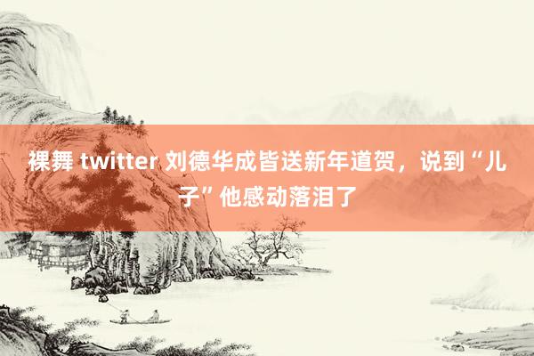 裸舞 twitter 刘德华成皆送新年道贺，说到“儿子”他感动落泪了