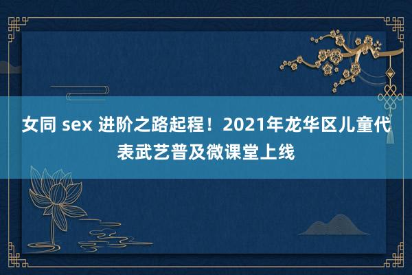 女同 sex 进阶之路起程！2021年龙华区儿童代表武艺普及微课堂上线