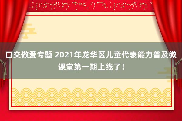 口交做爱专题 2021年龙华区儿童代表能力普及微课堂第一期上线了！