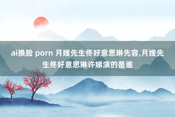 ai换脸 porn 月嫂先生佟好意思琳先容，月嫂先生佟好意思琳许娣演的是谁