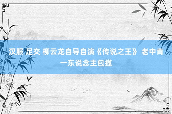 汉服 足交 柳云龙自导自演《传说之王》 老中青一东说念主包揽