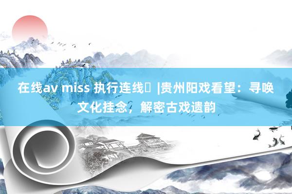 在线av miss 执行连线⑳|贵州阳戏看望：寻唤文化挂念，解密古戏遗韵