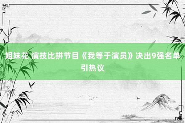 姐妹花 演技比拼节目《我等于演员》决出9强名单引热议