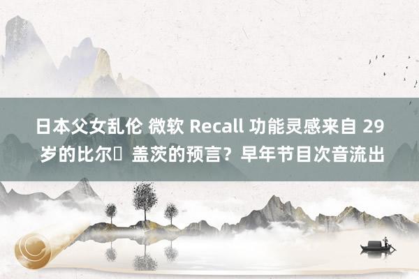 日本父女乱伦 微软 Recall 功能灵感来自 29 岁的比尔・盖茨的预言？早年节目次音流出