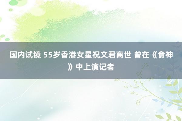 国内试镜 55岁香港女星祝文君离世 曾在《食神》中上演记者