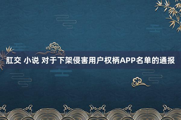 肛交 小说 对于下架侵害用户权柄APP名单的通报