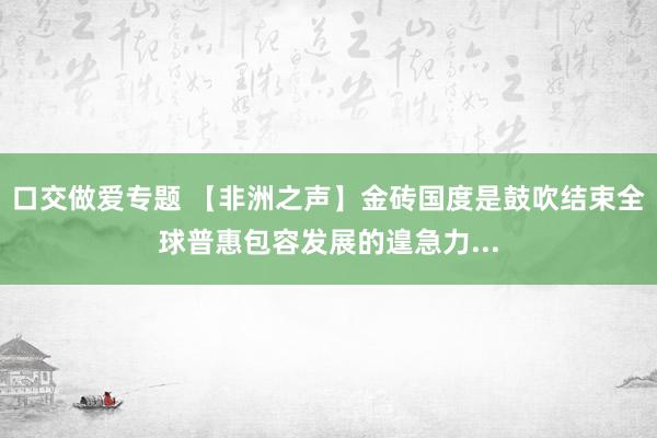 口交做爱专题 【非洲之声】金砖国度是鼓吹结束全球普惠包容发展的遑急力...