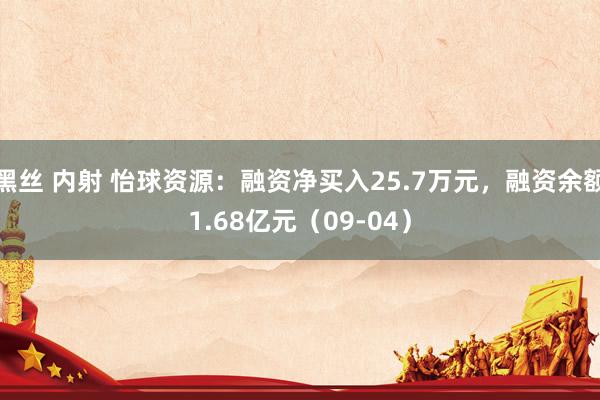 黑丝 内射 怡球资源：融资净买入25.7万元，融资余额1.68亿元（09-04）