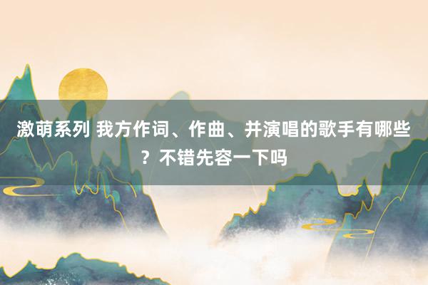 激萌系列 我方作词、作曲、并演唱的歌手有哪些？不错先容一下吗