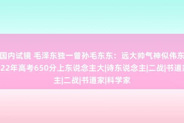 国内试镜 毛泽东独一曾孙毛东东：远大帅气神似伟东说念主，22年高考650分上东说念主大|诗东说念主|二战|书道家|科学家